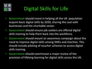 Digital Skills for Life 
• Government should invest in helping all the UK population 
acquire basic digital skills by 2020, sharing the cost with 
businesses and the charitable sector. 
• Government should ensure job seekers are offered digital 
skills training to help them back into the workforce. 
• Government should mount an awareness campaign about the 
need to improve digital skills among SMEs and charities. This 
should include piloting of voucher schemes to access digital 
skills training. 
• Government should commission a major review of the 
provision of lifelong learning for digital skills across the UK. 
 