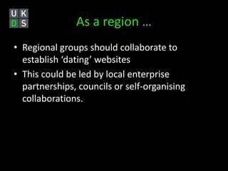 As a region … 
• Regional groups should collaborate to 
establish ‘dating’ websites 
• This could be led by local enterprise 
partnerships, councils or self-organising 
collaborations. 
 