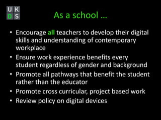 As a school … 
• Encourage all teachers to develop their digital 
skills and understanding of contemporary 
workplace 
• Ensure work experience benefits every 
student regardless of gender and background 
• Promote all pathways that benefit the student 
rather than the educator 
• Promote cross curricular, project based work 
• Review policy on digital devices 
 