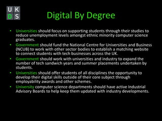 Digital By Degree 
• Universities should focus on supporting students through their studies to 
reduce unemployment levels amongst ethnic minority computer science 
graduates. 
• Government should fund the National Centre for Universities and Business 
(NCUB) to work with other sector bodies to establish a matching website 
to connect students with tech businesses across the UK. 
• Government should work with universities and industry to expand the 
number of tech sandwich years and summer placements undertaken by 
students. 
• Universities should offer students of all disciplines the opportunity to 
develop their digital skills outside of their core subject through 
employability awards and other schemes. 
• University computer science departments should have active Industrial 
Advisory Boards to help keep them updated with industry developments. 
 