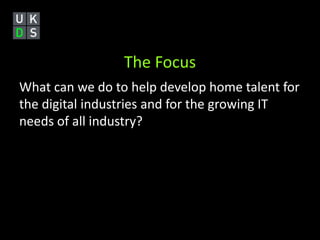 The Focus 
What can we do to help develop home talent for 
the digital industries and for the growing IT 
needs of all industry? 
 