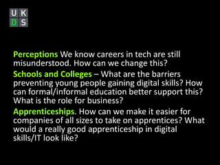 Perceptions We know careers in tech are still 
misunderstood. How can we change this? 
Schools and Colleges – What are the barriers 
preventing young people gaining digital skills? How 
can formal/informal education better support this? 
What is the role for business? 
Apprenticeships. How can we make it easier for 
companies of all sizes to take on apprentices? What 
would a really good apprenticeship in digital 
skills/IT look like? 
 