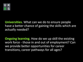 Universities. What can we do to ensure people 
have a better chance of gaining the skills which are 
actually needed? 
Ongoing learning. How do we up skill the existing 
work force - those in and out of employment? Can 
we provide better opportunities for career 
transitions, career pathways for all ages? 
 