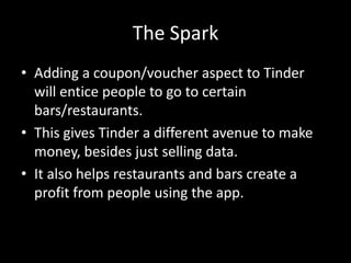 The Spark
• Adding a coupon/voucher aspect to Tinder
will entice people to go to certain
bars/restaurants.
• This gives Tinder a different avenue to make
money, besides just selling data.
• It also helps restaurants and bars create a
profit from people using the app.

 