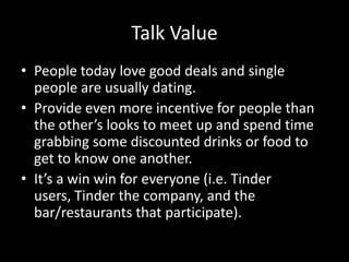 Talk Value
• People today love good deals and single
people are usually dating.
• Provide even more incentive for people than
the other’s looks to meet up and spend time
grabbing some discounted drinks or food to
get to know one another.
• It’s a win win for everyone (i.e. Tinder
users, Tinder the company, and the
bar/restaurants that participate).

 