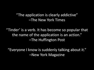 “The application is clearly addictive”
–The New York Times
“Tinder’ is a verb. It has become so popular that
the name of the application is an action.”
–The Huffington Post

“Everyone I know is suddenly talking about it.”
–New York Magazine

 