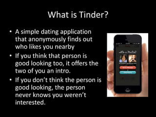 What is Tinder?
• A simple dating application
that anonymously finds out
who likes you nearby
• If you think that person is
good looking too, it offers the
two of you an intro.
• If you don’t think the person is
good looking, the person
never knows you weren’t
interested.

 