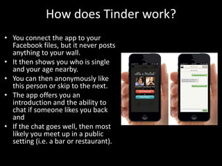 How does Tinder work?
• You connect the app to your
Facebook files, but it never posts
anything to your wall.
• It then shows you who is single
and your age nearby.
• You can then anonymously like
this person or skip to the next.
• The app offers you an
introduction and the ability to
chat if someone likes you back
and
• If the chat goes well, then most
likely you meet up in a public
setting (i.e. a bar or restaurant).

 