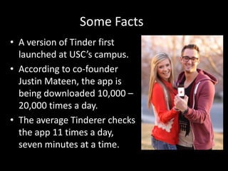 Some Facts
• A version of Tinder first
launched at USC’s campus.
• According to co-founder
Justin Mateen, the app is
being downloaded 10,000 –
20,000 times a day.
• The average Tinderer checks
the app 11 times a day,
seven minutes at a time.

 