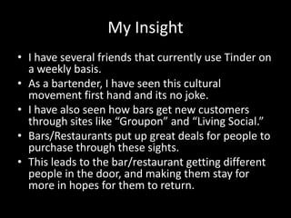 My Insight
• I have several friends that currently use Tinder on
a weekly basis.
• As a bartender, I have seen this cultural
movement first hand and its no joke.
• I have also seen how bars get new customers
through sites like “Groupon” and “Living Social.”
• Bars/Restaurants put up great deals for people to
purchase through these sights.
• This leads to the bar/restaurant getting different
people in the door, and making them stay for
more in hopes for them to return.

 