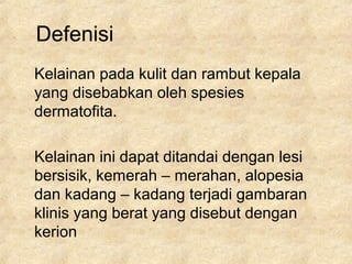 Defenisi
Kelainan pada kulit dan rambut kepala
yang disebabkan oleh spesies
dermatofita.
Kelainan ini dapat ditandai dengan lesi
bersisik, kemerah – merahan, alopesia
dan kadang – kadang terjadi gambaran
klinis yang berat yang disebut dengan
kerion
 