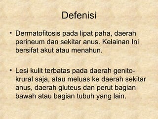 Defenisi
• Dermatofitosis pada lipat paha, daerah
perineum dan sekitar anus. Kelainan Ini
bersifat akut atau menahun.
• Lesi kulit terbatas pada daerah genito-
krural saja, atau meluas ke daerah sekitar
anus, daerah gluteus dan perut bagian
bawah atau bagian tubuh yang lain.
 