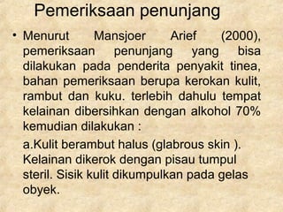 Pemeriksaan penunjang
• Menurut Mansjoer Arief (2000),
pemeriksaan penunjang yang bisa
dilakukan pada penderita penyakit tinea,
bahan pemeriksaan berupa kerokan kulit,
rambut dan kuku. terlebih dahulu tempat
kelainan dibersihkan dengan alkohol 70%
kemudian dilakukan :
a.Kulit berambut halus (glabrous skin ).
Kelainan dikerok dengan pisau tumpul
steril. Sisik kulit dikumpulkan pada gelas
obyek.
 