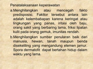 Penatalaksanaan keperawatan
a.Menghilangkan atau mencegah fakto
predisposisi. Fakttor tersebut antara lain
adalah kelembabapan karena keringat atau
lingkungan yang panas, iritasi oleh baju,
orang sakit yang berbaring lama, friksi lipatan
kulit pada orang gemuk, imunitas rendah.
b.Menghilangkan sumber penularan baik dari
manusia, hewan, tanah maupun benda
disekeliling yang mengandung elemen jamur.
Spora dermatofit dapat bertahan hidup dalam
waktu yang lama.
 