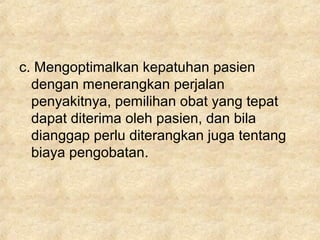 c. Mengoptimalkan kepatuhan pasien
dengan menerangkan perjalan
penyakitnya, pemilihan obat yang tepat
dapat diterima oleh pasien, dan bila
dianggap perlu diterangkan juga tentang
biaya pengobatan.
 