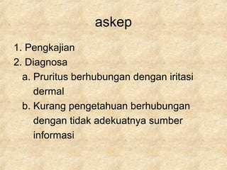 askep
1. Pengkajian
2. Diagnosa
a. Pruritus berhubungan dengan iritasi
dermal
b. Kurang pengetahuan berhubungan
dengan tidak adekuatnya sumber
informasi
 