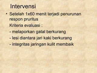 Intervensi
• Setelah 1x60 menit terjadi penurunan
respon pruritus
Kriteria evaluasi :
- melaporkan gatal berkurang
- lesi diantara jari kaki berkurang
- integritas jaringan kulit membaik
 