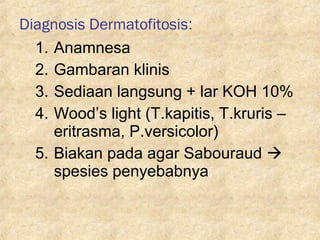 Diagnosis Dermatofitosis:
1. Anamnesa
2. Gambaran klinis
3. Sediaan langsung + lar KOH 10%
4. Wood’s light (T.kapitis, T.kruris –
eritrasma, P.versicolor)
5. Biakan pada agar Sabouraud 
spesies penyebabnya
 