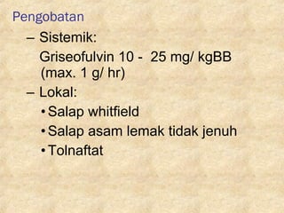 Pengobatan
– Sistemik:
Griseofulvin 10 - 25 mg/ kgBB
(max. 1 g/ hr)
– Lokal:
•Salap whitfield
•Salap asam lemak tidak jenuh
•Tolnaftat
 