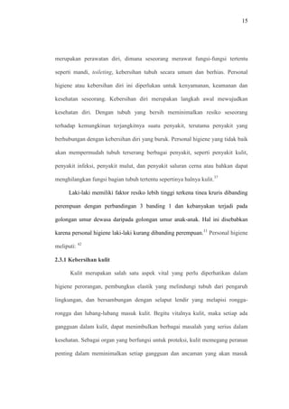 15
merupakan perawatan diri, dimana seseorang merawat fungsi-fungsi tertentu
seperti mandi, toileting, kebersihan tubuh secara umum dan berhias. Personal
higiene atau kebersihan diri ini diperlukan untuk kenyamanan, keamanan dan
kesehatan seseorang. Kebersihan diri merupakan langkah awal mewujudkan
kesehatan diri. Dengan tubuh yang bersih meminimalkan resiko seseorang
terhadap kemungkinan terjangkitnya suatu penyakit, terutama penyakit yang
berhubungan dengan kebersihan diri yang buruk. Personal higiene yang tidak baik
akan mempermudah tubuh terserang berbagai penyakit, seperti penyakit kulit,
penyakit infeksi, penyakit mulut, dan penyakit saluran cerna atau bahkan dapat
menghilangkan fungsi bagian tubuh tertentu sepertinya halnya kulit.37
Laki-laki memiliki faktor resiko lebih tinggi terkena tinea kruris dibanding
perempuan dengan perbandingan 3 banding 1 dan kebanyakan terjadi pada
golongan umur dewasa daripada golongan umur anak-anak. Hal ini disebabkan
karena personal higiene laki-laki kurang dibanding perempuan.11
Personal higiene
meliputi: 42
2.3.1 Kebersihan kulit
Kulit merupakan salah satu aspek vital yang perlu diperhatikan dalam
higiene perorangan, pembungkus elastik yang melindungi tubuh dari pengaruh
lingkungan, dan bersambungan dengan selaput lendir yang melapisi rongga-
rongga dan lubang-lubang masuk kulit. Begitu vitalnya kulit, maka setiap ada
gangguan dalam kulit, dapat menimbulkan berbagai masalah yang serius dalam
kesehatan. Sebagai organ yang berfungsi untuk proteksi, kulit memegang peranan
penting dalam meminimalkan setiap gangguan dan ancaman yang akan masuk
 