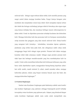 16
melewati kulit. Sebagai organ terberat dalam tubuh, kulit memiliki peranan yang
sangat sentral dalam menjaga keutuhan badan. Fungsi lainnya beragam yaitu
membantu dan menjalankan sistem kerja tubuh. Kulit merupakan lapisan terluar
dari tubuh dan bertugas melindungi jaringan tubuh di bawahnya dan organ-organ
yang lainnya terhadap luka, dan masuknya berbagai macam mikroorganisme ke
dalam tubuh. Untuk itu diperlukan perawatan terhadap kesehatan dan kebersihan
kulit. Menjaga kebersihan kulit dan perawatan kulit ini bertujuan meminimalkan
setiap ancaman dan gangguan yang akan masuk melewati kulit. Setiap kondisi
yang mengenai kulit (misalnya : kelembaban, kerusakan lapisan epidermis,
penekanan yang terlalu lama pada kulit, dan sebagainya) sudah cukup untuk
mengganggu fungsi kulit sebagai organ proteksi. Peranan kulit dalam menjaga
keutuhan tubuh tidak selamanya mudah. Sebagai organ proteksi peranan kulit
tidak luput dari berbagai masalah-masalah yang bisa membahayakan kulit itu
sendiri. Untuk selalu memelihara kebersihan kulit kebiasaan-kebiasaan yang sehat
harus selalu diperhatikan seperti, menggunakan barang-barang keperluan sehari-
hari milik sendiri, mandi minimal 2x sehari, mandi memakai sabun, menjaga
kebersihan pakaian, makan yang bergizi terutama banyak sayur dan buah, dan
menjaga kebersihan lingkungan.41
2.4 Sanitasi lingkungan
Sanitasi atau Kesehatan Lingkungan pada hakekatnya adalah suatu kondisi
atau keadaan lingkungan yang optimum sehingga berpengaruh positif terhadap
terwujudnya status kesehatan yang optimum pula. Adapun yang dimaksud dengan
usaha kesehatan lingkungan adalah suatu usaha untuk memperbaiki atau
 
