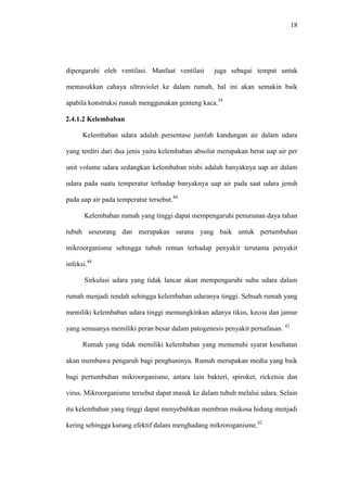 18
dipengaruhi oleh ventilasi. Manfaat ventilasi juga sebagai tempat untuk
memasukkan cahaya ultraviolet ke dalam rumah, hal ini akan semakin baik
apabila konstruksi rumah menggunakan genteng kaca.39
2.4.1.2 Kelembaban
Kelembaban udara adalah persentase jumlah kandungan air dalam udara
yang terdiri dari dua jenis yaitu kelembaban absolut merupakan berat uap air per
unit volume udara sedangkan kelembaban nisbi adalah banyaknya uap air dalam
udara pada suatu temperatur terhadap banyaknya uap air pada saat udara jenuh
pada uap air pada temperatur tersebut.44
Kelembaban rumah yang tinggi dapat mempengaruhi penurunan daya tahan
tubuh seseorang dan merupakan sarana yang baik untuk pertumbuhan
mikroorganisme sehingga tubuh rentan terhadap penyakit terutama penyakit
infeksi.44
Sirkulasi udara yang tidak lancar akan mempengaruhi suhu udara dalam
rumah menjadi rendah sehingga kelembaban udaranya tinggi. Sebuah rumah yang
memiliki kelembaban udara tinggi memungkinkan adanya tikus, kecoa dan jamur
yang semuanya memiliki peran besar dalam patogenesis penyakit pernafasan. 42
Rumah yang tidak memiliki kelembaban yang memenuhi syarat kesehatan
akan membawa pengaruh bagi penghuninya. Rumah merupakan media yang baik
bagi pertumbuhan mikroorganisme, antara lain bakteri, spiroket, ricketsia dan
virus. Mikroorganisme tersebut dapat masuk ke dalam tubuh melalui udara. Selain
itu kelembaban yang tinggi dapat menyebabkan membran mukosa hidung menjadi
kering sehingga kurang efektif dalam menghadang mikroroganisme.42
 