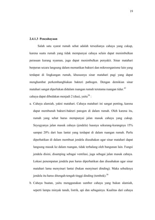 19
2.4.1.3 Pencahayaan
Salah satu syarat rumah sehat adalah tersedianya cahaya yang cukup,
karena suatu rumah yang tidak mempunyai cahaya selain dapat menimbulkan
perasaan kurang nyaman, juga dapat menimbulkan penyakit. Sinar matahari
berperan secara langsung dalam mematikan bakteri dan mikroorganisme lain yang
terdapat di lingkungan rumah, khususnya sinar matahari pagi yang dapat
menghambat perkembangbiakan bakteri pathogen. Dengan demikian sinar
matahari sangat diperlukan didalam ruangan rumah terutama ruangan tidur.43
cahaya dapat dibedakan menjadi 2 (dua), yaitu38
:
a. Cahaya alamiah, yakni matahari. Cahaya matahari ini sangat penting, karena
dapat membunuh bakteri-bakteri patogen di dalam rumah. Oleh karena itu,
rumah yang sehat harus mempunyai jalan masuk cahaya yang cukup.
Seyogyanya jalan masuk cahaya (jendela) luasnya sekurang-kurangnya 15%
sampai 20% dari luas lantai yang terdapat di dalam ruangan rumah. Perlu
diperhatikan di dalam membuat jendela diusahakan agar sinar matahari dapat
langsung masuk ke dalam ruangan, tidak terhalang oleh bangunan lain. Fungsi
jendela disini, disamping sebagai ventilasi, juga sebagai jalan masuk cahaya.
Lokasi penempatan jendela pun harus diperhatikan dan diusahakan agar sinar
matahari lama menyinari lantai (bukan menyinari dinding). Maka sebaiknya
jendela itu harus ditengah-tengah tinggi dinding (tembok).38
b. Cahaya buatan, yaitu menggunakan sumber cahaya yang bukan alamiah,
seperti lampu minyak tanah, listrik, api dan sebagainya. Kualitas dari cahaya
 
