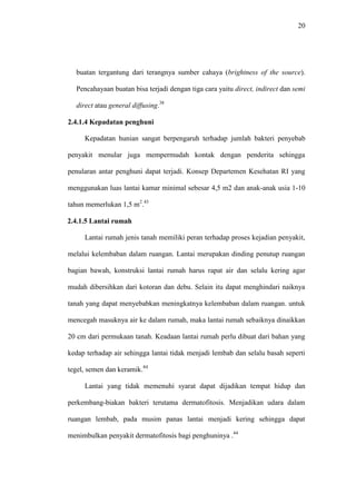 20
buatan tergantung dari terangnya sumber cahaya (brightness of the source).
Pencahayaan buatan bisa terjadi dengan tiga cara yaitu direct, indirect dan semi
direct atau general diffusing.38
2.4.1.4 Kepadatan penghuni
Kepadatan hunian sangat berpengaruh terhadap jumlah bakteri penyebab
penyakit menular juga mempermudah kontak dengan penderita sehingga
penularan antar penghuni dapat terjadi. Konsep Departemen Kesehatan RI yang
menggunakan luas lantai kamar minimal sebesar 4,5 m2 dan anak-anak usia 1-10
tahun memerlukan 1,5 m2
.43
2.4.1.5 Lantai rumah
Lantai rumah jenis tanah memiliki peran terhadap proses kejadian penyakit,
melalui kelembaban dalam ruangan. Lantai merupakan dinding penutup ruangan
bagian bawah, konstruksi lantai rumah harus rapat air dan selalu kering agar
mudah dibersihkan dari kotoran dan debu. Selain itu dapat menghindari naiknya
tanah yang dapat menyebabkan meningkatnya kelembaban dalam ruangan. untuk
mencegah masuknya air ke dalam rumah, maka lantai rumah sebaiknya dinaikkan
20 cm dari permukaan tanah. Keadaan lantai rumah perlu dibuat dari bahan yang
kedap terhadap air sehingga lantai tidak menjadi lembab dan selalu basah seperti
tegel, semen dan keramik.44
Lantai yang tidak memenuhi syarat dapat dijadikan tempat hidup dan
perkembang-biakan bakteri terutama dermatofitosis. Menjadikan udara dalam
ruangan lembab, pada musim panas lantai menjadi kering sehingga dapat
menimbulkan penyakit dermatofitosis bagi penghuninya .44
 