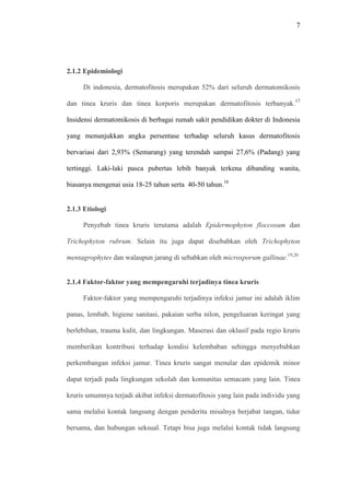 7
2.1.2 Epidemiologi
Di indonesia, dermatofitosis merupakan 52% dari seluruh dermatomikosis
dan tinea kruris dan tinea korporis merupakan dermatofitosis terbanyak.17
Insidensi dermatomikosis di berbagai rumah sakit pendidikan dokter di Indonesia
yang menunjukkan angka persentase terhadap seluruh kasus dermatofitosis
bervariasi dari 2,93% (Semarang) yang terendah sampai 27,6% (Padang) yang
tertinggi. Laki-laki pasca pubertas lebih banyak terkena dibanding wanita,
biasanya mengenai usia 18-25 tahun serta 40-50 tahun.18
2.1.3 Etiologi
Penyebab tinea kruris terutama adalah Epidermophyton floccosum dan
Trichophyton rubrum. Selain itu juga dapat disebabkan oleh Trichophyton
mentagrophytes dan walaupun jarang di sebabkan oleh microsporum gallinae.19,20
2.1.4 Faktor-faktor yang mempengaruhi terjadinya tinea kruris
Faktor-faktor yang mempengaruhi terjadinya infeksi jamur ini adalah iklim
panas, lembab, higiene sanitasi, pakaian serba nilon, pengeluaran keringat yang
berlebihan, trauma kulit, dan lingkungan. Maserasi dan oklusif pada regio kruris
memberikan kontribusi terhadap kondisi kelembaban sehingga menyebabkan
perkembangan infeksi jamur. Tinea kruris sangat menular dan epidemik minor
dapat terjadi pada lingkungan sekolah dan komunitas semacam yang lain. Tinea
kruris umumnya terjadi akibat infeksi dermatofitosis yang lain pada individu yang
sama melalui kontak langsung dengan penderita misalnya berjabat tangan, tidur
bersama, dan hubungan seksual. Tetapi bisa juga melalui kontak tidak langsung
 