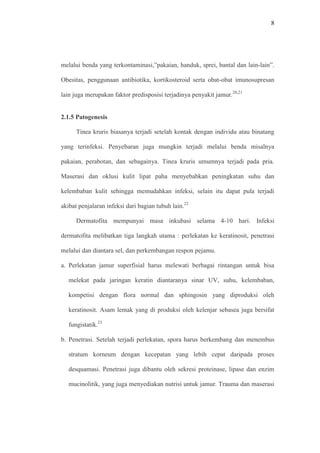 8
melalui benda yang terkontaminasi,”pakaian, handuk, sprei, bantal dan lain-lain”.
Obesitas, penggunaan antibiotika, kortikosteroid serta obat-obat imunosupresan
lain juga merupakan faktor predisposisi terjadinya penyakit jamur.20,21
2.1.5 Patogenesis
Tinea kruris biasanya terjadi setelah kontak dengan individu atau binatang
yang terinfeksi. Penyebaran juga mungkin terjadi melalui benda misalnya
pakaian, perabotan, dan sebagainya. Tinea kruris umumnya terjadi pada pria.
Maserasi dan oklusi kulit lipat paha menyebabkan peningkatan suhu dan
kelembaban kulit sehingga memudahkan infeksi, selain itu dapat pula terjadi
akibat penjalaran infeksi dari bagian tubuh lain.22
Dermatofita mempunyai masa inkubasi selama 4-10 hari. Infeksi
dermatofita melibatkan tiga langkah utama : perlekatan ke keratinosit, penetrasi
melalui dan diantara sel, dan perkembangan respon pejamu.
a. Perlekatan jamur superfisial harus melewati berbagai rintangan untuk bisa
melekat pada jaringan keratin diantaranya sinar UV, suhu, kelembaban,
kompetisi dengan flora normal dan sphingosin yang diproduksi oleh
keratinosit. Asam lemak yang di produksi oleh kelenjar sebasea juga bersifat
fungistatik.23
b. Penetrasi. Setelah terjadi perlekatan, spora harus berkembang dan menembus
stratum korneum dengan kecepatan yang lebih cepat daripada proses
desquamasi. Penetrasi juga dibantu oleh sekresi proteinase, lipase dan enzim
mucinolitik, yang juga menyediakan nutrisi untuk jamur. Trauma dan maserasi
 