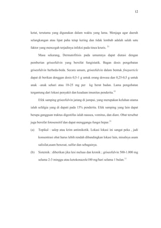 12
ketat, terutama yang digunakan dalam waktu yang lama. Menjaga agar daerah
selangkangan atau lipat paha tetap kering dan tidak lembab adalah salah satu
faktor yang mencegah terjadinya infeksi pada tinea kruris. 31
Masa sekarang, Dermatofitisis pada umumnya dapat diatasi dengan
pemberian griseofulvin yang bersifat fungistatik. Bagan dosis pengobatan
griseofulvin berbeda-beda. Secara umum, griseofulvin dalam bentuk fineparticle
dapat di berikan denggan dosis 0,5-1 g untuk orang dewasa dan 0,25-0,5 g untuk
anak –anak sehari atau 10-25 mg per kg berat badan. Lama pengobatan
tergantung dari lokasi penyakit dan keadaan imunitas penderita.31
Efek samping griseofulvin jarang di jumpai, yang merupakan keluhan utama
ialah sefalgia yang di dapati pada 15% penderita. Efek samping yang lain dapat
berupa gangguan traktus digestifus ialah nausea, vomitus, dan diare. Obat tersebut
juga bersifat fotosensitif dan dapat menggangu fungsi hepar.31
(a) Topikal : salep atau krim antimikotik. Lokasi lokasi ini sangat peka , jadi
konsentrasi obat harus lebih rendah dibandingkan lokasi lain, misalnya asam
salisilat,asam benzoat, sulfur dan sebagainya.
(b) Sistemik : diberikan jika lesi meluas dan kronik ; griseofulvin 500-1.000 mg
selama 2-3 minggu atau ketokonazole100 mg/hari selama 1 bulan.11
 