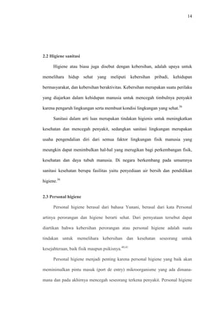 14
2.2 Higiene sanitasi
Higiene atau biasa juga disebut dengan kebersihan, adalah upaya untuk
memelihara hidup sehat yang meliputi kebersihan pribadi, kehidupan
bermasyarakat, dan kebersihan beraktivitas. Kebersihan merupakan suatu perilaku
yang diajarkan dalam kehidupan manusia untuk mencegah timbulnya penyakit
karena pengaruh lingkungan serta membuat kondisi lingkungan yang sehat.36
Sanitasi dalam arti luas merupakan tindakan higienis untuk meningkatkan
kesehatan dan mencegah penyakit, sedangkan sanitasi lingkungan merupakan
usaha pengendalian diri dari semua faktor lingkungan fisik manusia yang
meungkin dapat menimbulkan hal-hal yang merugikan bagi perkembangan fisik,
kesehatan dan daya tubuh manusia. Di negara berkembang pada umumnya
sanitasi kesehatan berupa fasilitas yaitu penyediaan air bersih dan pendidikan
higiene.36
2.3 Personal higiene
Personal higiene berasal dari bahasa Yunani, berasal dari kata Personal
artinya perorangan dan higiene berarti sehat. Dari pernyataan tersebut dapat
diartikan bahwa kebersihan perorangan atau personal higiene adalah suatu
tindakan untuk memelihara kebersihan dan kesehatan seseorang untuk
kesejahteraan, baik fisik maupun psikisnya.40,41
Personal higiene menjadi penting karena personal higiene yang baik akan
meminimalkan pintu masuk (port de entry) mikroorganisme yang ada dimana-
mana dan pada akhirnya mencegah seseorang terkena penyakit. Personal higiene
 