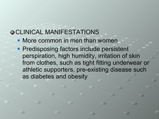 CLINICAL MANIFESTATIONS More common in men than women Predisposing factors include persistent perspiration, high humidity, irritation of skin from clothes, such as tight fitting underwear or athletic supporters, pre-existing disease such as diabetes and obesity 