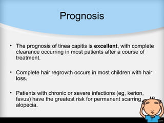 Prognosis
• The prognosis of tinea capitis is excellent, with complete
clearance occurring in most patients after a course of
treatment.
• Complete hair regrowth occurs in most children with hair
loss.
• Patients with chronic or severe infections (eg, kerion,
favus) have the greatest risk for permanent scarring
alopecia.
 