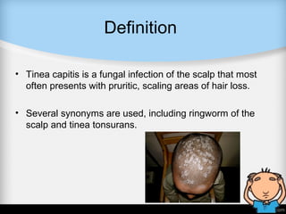Definition
• Tinea capitis is a fungal infection of the scalp that most
often presents with pruritic, scaling areas of hair loss.
• Several synonyms are used, including ringworm of the
scalp and tinea tonsurans.
 