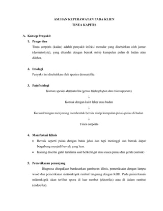 ASUHAN KEPERAWATAN PADA KLIEN
TINEA KAPITIS

A. Konsep Penyakit
1. Pengertian
Tinea corporis (kadas) adalah penyakit infeksi menular yang disebabkan oleh jamur
(dermatohyte), yang ditandai dengan bercak mirip kumpulan pulau di badan atau
dileher.

2. Etiologi
Penyakit ini disebabkan oleh spesies dermatofita

3. Patofisiologi
Kuman spesies dermatofita (genus trichophyton dan microsporum)
↓
Kontak dengan kulit leher atau badan
↓
Kecenderungan menyerang membentuk bercak mirip kumpulan pulau-pulau di badan.
↓
Tinea corporis

4. Manifestasi Klinis
Bercak seperti pulau dengan batas jelas dan tepi meninggi dan bercak dapat
bergabung menjadi bercak yang luas.
Kadang disertai gatal terutama saat berkeringat atau cuaca panas dan gerah (sumuk)

5. Pemeriksaan penunjang
Diagnosa ditegakkan berdasarkan gambaran klinis, pemeriksaan dengan lampu
wood dan pemeriksaan mikroskopik rambut langsung dengan KOH. Pada pemeriksaan
mikroskopik akan terlihat spora di luar rambut (ektotriks) atau di dalam rambut
(endotriks).

 