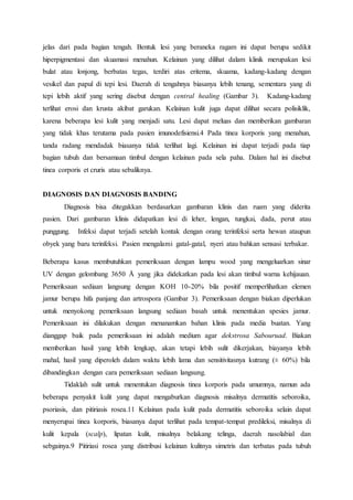 jelas dari pada bagian tengah. Bentuk lesi yang beraneka ragam ini dapat berupa sedikit 
hiperpigmentasi dan skuamasi menahun. Kelainan yang dilihat dalam klinik merupakan lesi 
bulat atau lonjong, berbatas tegas, terdiri atas eritema, skuama, kadang-kadang dengan 
vesikel dan papul di tepi lesi. Daerah di tengahnya biasanya lebih tenang, sementara yang di 
tepi lebih aktif yang sering disebut dengan central healing (Gambar 3). Kadang-kadang 
terlihat erosi dan krusta akibat garukan. Kelainan kulit juga dapat dilihat secara polisiklik, 
karena beberapa lesi kulit yang menjadi satu. Lesi dapat meluas dan memberikan gambaran 
yang tidak khas terutama pada pasien imunodefisiensi.4 Pada tinea korporis yang menahun, 
tanda radang mendadak biasanya tidak terlihat lagi. Kelainan ini dapat terjadi pada tiap 
bagian tubuh dan bersamaan timbul dengan kelainan pada sela paha. Dalam hal ini disebut 
tinea corporis et cruris atau sebaliknya. 
DIAGNOSIS DAN DIAGNOSIS BANDING 
Diagnosis bisa ditegakkan berdasarkan gambaran klinis dan ruam yang diderita 
pasien. Dari gambaran klinis didapatkan lesi di leher, lengan, tungkai, dada, perut atau 
punggung. Infeksi dapat terjadi setelah kontak dengan orang terinfeksi serta hewan ataupun 
obyek yang baru terinfeksi. Pasien mengalami gatal-gatal, nyeri atau bahkan sensasi terbakar. 
Beberapa kasus membutuhkan pemeriksaan dengan lampu wood yang mengeluarkan sinar 
UV dengan gelombang 3650 Å yang jika didekatkan pada lesi akan timbul warna kehijauan. 
Pemeriksaan sediaan langsung dengan KOH 10-20% bila positif memperlihatkan elemen 
jamur berupa hifa panjang dan artrospora (Gambar 3). Pemeriksaan dengan biakan diperlukan 
untuk menyokong pemeriksaan langsung sediaan basah untuk menentukan spesies jamur. 
Pemeriksaan ini dilakukan dengan menanamkan bahan klinis pada media buatan. Yang 
dianggap baik pada pemeriksaan ini adalah medium agar dekstrosa Sabouruad. Biakan 
memberikan hasil yang lebih lengkap, akan tetapi lebih sulit dikerjakan, biayanya lebih 
mahal, hasil yang diperoleh dalam waktu lebih lama dan sensitivitasnya kutrang (± 60%) bila 
dibandingkan dengan cara pemeriksaan sediaan langsung. 
Tidaklah sulit untuk menentukan diagnosis tinea korporis pada umumnya, namun ada 
beberapa penyakit kulit yang dapat mengaburkan diagnosis misalnya dermatitis seboroika, 
psoriasis, dan pitiriasis rosea.11 Kelainan pada kulit pada dermatitis seboroika selain dapat 
menyerupai tinea korporis, biasanya dapat terlihat pada tempat-tempat predileksi, misalnya di 
kulit kepala (scalp), lipatan kulit, misalnya belakang telinga, daerah nasolabial dan 
sebgainya.9 Pitiriasi rosea yang distribusi kelainan kulitnya simetris dan terbatas pada tubuh 
 
