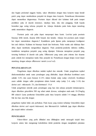 dan bagian proksimal anggota badan, sukar dibedakan dengan tinea korporis tanpa herald 
patch yang dapat membedakan penyakit ini dengan tinea korporis. Pemeriksaan laboraturium 
dapat memastikan diagnosisnya. Psoriasis dapat dikenal dari kelainan kulit pada tempat 
predileksi yaitu di daerah ekstensor, misalnya lutut, siku dan punggung. Kulit kepala 
berambut juga sering terkena penyakit ini. Adanya lekukakn pada kuku dapat menolong 
untuk menentukan diagnosis. 
Psoriasis pada sela paha dapat menyerupai tinea kruris. Lesi-lesi pada psoriasis 
biasanya lebih merah, skuama lebih banyak dan lamelar. Adanya lesi psoriasis pada tempat 
lesi dapat menentrukan diagnosis.3 Kandidiosis pada lipatan paha mempunyai konfigurasi 
hen and chicken. Kelainan ini biasanya basah dan berkrusta. Pada wanita ada tidaknya fluor 
albus dapat membantu mengarahkan diagnosis. Pada penderita-penderita diabetes mellitus, 
kandidiosis merupakan penyakit yang sering dijumpai. Eritrasma merupakan penyakit yang 
tersering berlokasi di daerah sela paha. Effloresensi yang sama yaitu eritema dan skuama 
pada seluruh lesi merupakan tanda khas penyakit ini. Pemeriksaan dengan lampu wood dapat 
menolong dengan adanya effloresensi merah (coral red). 
PENATALAKSANAAN 
Pengobatan dapat diberikan melalui topikal dan sistemik. Untuk pengobatan topikal 
direkomendasikan untuk suatu peradangan yang dilokalisir, dapat diberikan kombinasi asam 
salisilat 3-6% dan asam benzoat 6-12% dalam bentuk salep (salep whitfield). Kombinasi 
asam salisilat dengan sulfur presipitatum dalam bentuk salep (salep 2-4, salep 3-10) dan 
derivat azol : mikonazole 2%, dan klotrimasol 1%.6 
Untuk pengobatan sistemik pada peradangan yang luas dan adanya penyakit immunosupresi, 
dapat diberikan griseofulvin 500 mg sehari untuk dewasa, sedangkan anak-anak 10-25mg/kg 
BB sehari.6 Lama pemberian Griseofulvin pada tinea korporis adalah 3-4 minggu, diberikan 
bila lesi luas atau bila dengan 
pengobatan topikal tidak ada perbaikan. Pada kasus yang resisten terhadap Griseofulvin dapat 
diberikan derivat azol seperti itrakonazol, dan flukonazol.4,6 Antibiotik juga dapat diberikan 
jika terjadi infeksi sekunder. 
PENCEGAHAN 
Faktor-faktor yang perlu dihindari atau dihilangkan untuk mencegah terjadi tinea 
korporis antara lain: mengurangi kelembaban tubuh penderita dengan menghindari pakainan 
 