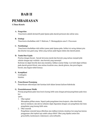 BAB II
PEMBAHASAN
1.Tinea Kruris
A. Pengertian
Tinea kruris adalah dermatofit pada lipatan paha daerah perineum dan sekitar anus.
B. Etiologi
Tinea kruris disebabkan oleh T. Rubrrum, T. Mentagophytes atau E. Floccosum
C. Patofisiologi
Tinea kruris disebabkan oleh infeksi jamur pada lipatan paha. Infeksi ini sering dialami pria
dan disertai rasa gatal yang hebat yang meluas pada bagian dalam dan daerah pantat.
D. Tanda Dan Gejala
Pruritus dengan bercak - bercak berwarna merah dan bersisik yang meluas menjadi plak
sirkuler dengan tepi vesikuler atau bersisik yang menonjol.
Keleinan ini dapat bersifat akut atau menahun, bahkan seumur hidup. Lesi kulit dapat terbatas
pada daerah genitol-klural, atau meluas kesekitar anus, daerah gluteus, dan perut bagian
bawah, atau bagian tubuh lainnya.
E. Komplikasi
Limfangitis
Selulitis
F. Pemeriksaan Penunjang
Pemeriksaan mikroskopis dari kerokan kulit dalam larutan kaliium hidroksida
G. Penatalaksanaan Medik
Prinsip pengobatan pada tinea kruris kurang lebih sama dengan prinsip pengobatan pada tinea
kor
poris.
1. Obat topikal
Merupakan pilihan utama. Seperti pada pengobatan tinea korporis, obat-obat klasik,
derivat imiidazol, dan derivat alilamin dapat digunakan dengan cara pengobatan dan lama
pengobatan yang kurang lebih sama.
2. Obat sistemik
Pengobatan sistemik hanya diberikan atas indikasi tertentu misalnya lesi yang luas karena
penggunaan obat topikal saja sudah cukup efektif. Obat yang dipakai antara lain
griseofulfin, ketokonazol, itrakonazol, serta terbinafin.

 