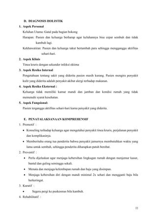 22
D. DIAGNOSIS HOLISTIK
1. Aspek Personal
Keluhan Utama: Gatal pada bagian bokong
Harapan: Pasien dan keluarga berharap agar keluhannya bisa cepat sembuh dan tidak
kambuh lagi.
Kekhawatiran: Pasien dan keluarga takut bertambah para sehingga mengganggu aktifitas
sehari-hari.
2. Aspek Klinis
Tinea kruris dengan sekunder infeksi ektima
3. Aspek Resiko Internal
Pengetahuan tentang sakit yang diderita pasien masih kurang. Pasien mengira penyakit
kulit yang diderita adalah penyakit akibat alergi terhadap makanan.
4. Aspek Resiko Eksternal :
Keluarga tidak memiliki kamar mandi dan jamban dan kondisi rumah yang tidak
memenuhi syarat kesehatan.
5. Aspek Fungsional:
Pasien terganggu aktifitas sehari-hari karna penyakit yang diderita.
E. PENATALAKSANAAN KOMPREHENSIF
1. Promotif :
 Konseling terhadap keluarga agar mengetahui penyakit tinea kruris, perjalanan penyakit
dan komplikasinya.
 Memberitahu orang tua penderita bahwa penyakit jamurnya membutuhkan waktu yang
lama untuk sembuh, sehingga penderita diharapkan patuh berobat.
2. Preventif :
 Perlu dijelaskan agar menjaga kebersihan lingkugan rumah dengan menjemur kasur,
bantal dan guling seminggu sekali.
 Menata dan menjaga kelembapan rumah dan baju yang disimpan.
 Menjaga kebersihan diri dengan mandi minimal 2x sehari dan mengganti baju bila
berkeringat.
3. Kuratif :
 Segera pergi ke puskesmas bila kambuh.
4. Rehabilitatif :
 