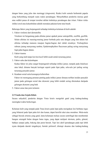 25
dengan batas yang jelas dan meninggi (ringworm). Reaksi kulit semula berbentuk papula
yang berkembang menjadi suatu reaksi peradangan. Menyebabkan penderita merasa gatal
atau sedikit panas di tempat tersebut akibat timbulnya peradangan dan iritasi. Faktor risiko
infeksi awal atau kekambuhan adalah memakai pakaian ketat atau basah.
Beberapa faktor yang berpengaruh terhadap timbulnya kelainan di kulit adalah:
1. Faktor virulensi dari dermatofita
Virulensi ini bergantung pada afinitas jamur apakah jamur antropofilik, zoofilik, geofilik.
Selain afinitas ini massing-masing jamur berbeda pula satu dengan yang lain dalam hal
afinitas terhadap manusia maupun bagian-bagian dari tubuh misalnya: Trichopyhton
rubrum jarang menyerang rambut, Epidermophython fluccosum paling sering menyerang
liapt paha bagian dalam.
2. Faktor trauma
Kulit yang utuh tanpa lesi-lesi kecil lebih susah untuk terserang jamur.
3. Faktor suhu dan kelembapan
Kedua faktor ini jelas sangat berpengaruh terhadap infeksi jamur, tampak pada lokalisasi
atau lokal, dimana banyak keringat seperti pada lipat paha, sela-sela jari paling sering
terserang penyakit jamur.
4. Keadaan sosial serta kurangnya kebersihan
Faktor ini memegang peranan penting pada infeksi jamur dimana terlihat insiden penyakit
jamur pada golongan sosial dan ekonomi yang lebih rendah sering ditemukan daripada
golongan ekonomi yang baik
5. Faktor umur dan jenis kelamin
2.5 Tanda dan Gejala Klinis
Secara subyektif, penderita dengan Tinea kruris mengeluh gatal yang kadang-kadang
meningkat waktu berkeringat.
Kelainan kulit yang tampak pada Tinea kruris pada lipat paha merupakan lesi berbatas tegas
yang bilateral pada lipat paha kiri dan kanan, dapat bersifat akut atau menahun. Mula-mula
sebagai bercak eritema yang gatal, lama kelamaan meluas secara sentrifugal dan membentuk
bangun setengah bulan dengan batas tegas, yang dapat meliputi skrotum, pubis, gluteal,
bahkan sampai paha, bokong dan perut bawah. Tepi lesi aktif (peradangan pada tepi lebih
nyata daripada daerah tengahnya), bentuk polimorf, ditutupi skuama dan kadang-kadang
 