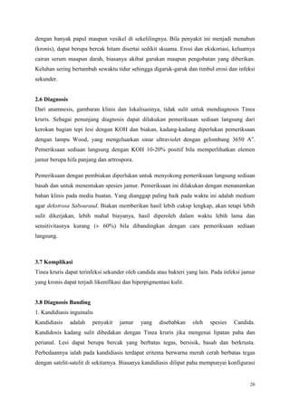 26
dengan banyak papul maupun vesikel di sekelilingnya. Bila penyakit ini menjadi menahun
(kronis), dapat berupa bercak hitam disertai sedikit skuama. Erosi dan ekskoriasi, keluarnya
cairan serum maupun darah, biasanya akibat garukan maupun pengobatan yang diberikan.
Keluhan sering bertambah sewaktu tidur sehingga digaruk-garuk dan timbul erosi dan infeksi
sekunder.
2.6 Diagnosis
Dari anamnesis, gambaran klinis dan lokalisasinya, tidak sulit untuk mendiagnosis Tinea
kruris. Sebagai penunjang diagnosis dapat dilakukan pemeriksaan sediaan langsung dari
kerokan bagian tepi lesi dengan KOH dan biakan, kadang-kadang diperlukan pemeriksaan
dengan lampu Wood, yang mengeluarkan sinar ultraviolet dengan gelombang 3650 Ao
.
Pemeriksaan sediaan langsung dengan KOH 10-20% positif bila memperlihatkan elemen
jamur berupa hifa panjang dan artrospora.
Pemeriksaan dengan pembiakan diperlukan untuk menyokong pemeriksaan langsung sediaan
basah dan untuk menentukan spesies jamur. Pemeriksaan ini dilakukan dengan menanamkan
bahan klinis pada media buatan. Yang dianggap paling baik pada waktu ini adalah medium
agar dekstrosa Sabouraud. Biakan memberikan hasil lebih cukup lengkap, akan tetapi lebih
sulit dikerjakan, lebih mahal biayanya, hasil diperoleh dalam waktu lebih lama dan
sensitivitasnya kurang (± 60%) bila dibandingkan dengan cara pemeriksaan sediaan
langsung.
3.7 Komplikasi
Tinea kruris dapat terinfeksi sekunder oleh candida atau bakteri yang lain. Pada infeksi jamur
yang kronis dapat terjadi likenifikasi dan hiperpigmentasi kulit.
3.8 Diagnosis Banding
1. Kandidiasis inguinalis
Kandidiasis adalah penyakit jamur yang disebabkan oleh spesies Candida.
Kandidosis kadang sulit dibedakan dengan Tinea kruris jika mengenai lipatan paha dan
perianal. Lesi dapat berupa bercak yang berbatas tegas, bersisik, basah dan berkrusta.
Perbedaannya ialah pada kandidiasis terdapat eritema berwarna merah cerah berbatas tegas
dengan satelit-satelit di sekitarnya. Biasanya kandidiasis dilipat paha mempunyai konfigurasi
 