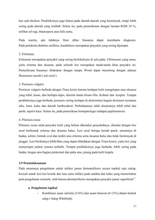 27
hen and chicken. Predileksinya juga bukan pada daerah-daerah yang berminyak, tetapi lebih
sering pada daerah yang lembab. Selain itu, pada pemeriksaan dengan larutan KOH 10 %,
terlihat sel ragi, blastospora atau hifa semu.
Pada wanita, ada tidaknya flour albus biasanya dapat membantu diagnosis.
Pada penderita diabetes mellitus, kandidiasis merupakan penyakit yang sering dijumpai.
2. Eritrasma
Eritrasma merupakan penyakit yang sering berlokalisasi di sela paha. Efloresensi yang sama,
yaitu eritema dan skuama, pada seluruh lesi merupakan tanda-tanda khas penyakit ini.
Pemeriksaan biasanya dilakukan dengan lampu Wood dapat menolong dengan adanya
fluoresensi merah ( red coral ).
3. Psoriasis vulgaris
Psoriasis vulgaris berbeda dengan Tinea kruris karena terdapat kulit mengelupas atau skuama
yang tebal, kasar, dan berlapis-lapis, disertai tanda titisan lilin, Kobner dan Auspitz. Tempat
predileksinya juga berbeda, psoriasis sering terdapat di ekstremitas bagian ekstensor terutama
siku, lutut, kuku dan daerah lumbosakral. Perbedaannya ialah skuamanya lebih tebal dan
putih, seperti kaca. Selain itu, pada pemeriksan histopatologis terdapat papilomatosis.
4. Pitiriasis rosea
Pitiriasis rosea ialah penyakit kulit yang belum diketahui penyebabnya, dimulai dengan lesi
awal berbentuk eritema dan skuama halus. Lesi awal berupa herald patch, umumnya di
badan, soliter, bentuk oval dan terdiri atas eritema serta skuama halus dan tidak berminyak di
pinggir. Lesi berikutnya lebih khas yang dapat dibedakan dengan Tinea kruris, yaitu lesi yang
menyerupai pohon cemara terbalik. Tempat predileksinya juga berbeda, lebih sering pada
badan, lengan atas bagian proksimal dan paha atas, jarang pada kulit kepala
3.9 Penatalaksanaan
Pada umumnya pengobatan untuk infeksi jamur dermatofitosis secara topikal saja cukup,
kecuali untuk lesi-lesi kronik dan luas serta infeksi pada rambut dan kuku yang memerlukan
pula pengobatan sistemik, oleh karena dermatofitosis merupakan penyakit jamur superfisial.2
a. Pengobatan topikal
- Kombinasi asam salisilat (3-6%) dan asam benzoat (6-12%) dalam bentuk
salep ( Salep Whitfield).
 