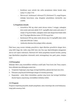 28
- Kombinasi asam salisilat dan sulfur presipitatum dalam bentuk salep
(salep 2-4, salep 3-10).
- Derivat azol : ketokonazol, mikonazol 2%, klotrimasol 1%, sangat berguna
terhadap kasus-kasus yang diragukan penyebabnya dermatofita atau
candida.
b. Pengobatan sistemik
- Griseofulvin 500 mg sehari untuk dewasa selama 3 minggu, sedangkan
dosis untuk anak-anak adalah 10-25 mg/kgBB sehari untuk anak antara 15
sampai 25 kg berat badan, sedangkan untuk anak dengan berat badan lebih
dari 25 kg dapat diberikan antara 125/250 mg per hari.
- Ketokonazol 200 mg sehari untuk dewasa atau 3-6 mg/kgBB sehari untuk
anak-anak lebih dari 2 tahun.
- Antibiotika diberikan bila terdapat infeksi sekunder.
Pada kasus yang resisten terhadap griseofulvin, dapat diberikan griseofulvin dengan dosis
yang lebih tinggi dan waktu yang lebih lama atau bisa juga dipertimbangkan penggunaan
derivat azol seperti itrakonazol, flukonazol dll. Selain pengobatan kausatif tersebut, penting
juga diperhatikan pengobatan simtomatik untuk menanggulangi rasa gatal, panas, maupun
nyeri.
3.10 Pencegahan
Beberapa faktor yang memudahkan timbulnya residif pada Tinea kruris dan Tinea corporis
harus dihindari atau dihilangkan antara lain :
a. Temperatur lingkungan yang tinggi, keringat berlebihan, pakaian dari karet atau nilon.
b. Pekerjaan yang banyak berhubungan dengan air misalnya perenang.
c. Kegemukan : selain faktor kelembaban, gesekan yang kronis dan keringat berlebihan
disertai higiene yang kurang, memudahkan timbulnya infeksi.
3.11 Prognosis
Prognosis tergantung penyebab, disiplin pengobatan, status imunologis dan sosial budayanya,
tetapi pada umumnya baik.
 