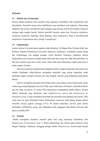 29
B.Ektima
3.1 Definisi dan Terminologi
Ektima adalah pioderma kulit ulseratif yang umumnya disebabkan oleh streptokokus beta
hemolitikus. Penyebab lainnya bisa Stafilokokus atau kombinasi dari keduanya. Menyerang
epidermis dan dermis membentuk ulkus dangkal yang ditutupi oleh krusta berlapis, biasanya
terdapat pada tungkai bawah. Ektima memiliki sinonim antara lain Ulcerative pyoderma,
Cutaneous pyoderma, Impetigo, Deep impetigo, Skin streptococci, Grup A beta-hemolitik
streptococci, Ecthymatous ulcer, Group A streptococci.
3.2 Epidemiologi
Insiden ektima di seluruh dunia tepatnya tidak diketahui. Di Bagian Ilmu Penyakit Kulit dan
Kelamin Fakultas Kedokteran Universitas Indonesia, insidennya menduduki tempat ketiga
dan berhubungan erat dengan keadaan sosial ekonomi. Frekuensi terjadinya ektima
berdasarkan umur biasanya terdapat pada anak-anak dan orang tua, tidak ada perbedaan ras
dan jenis kelamin (pria dan wanita sama). Pada anak-anak kebanyakan terjadi pada umur 6
bulan sampai 18 tahun.
Dari hasil penelitian epidemiologi didapatkan bahwa tingkat kebersihan dari pasien dan
kondisi kehidupan sehari-harinya merupakan penyebab yang paling terpenting untuk
perbedaan angka serangan, beratnya lesi, dan dampak sistemik yang didapatkan pada pasien
ektima.
Ektima merupakan penyakit kulit berupa ulkus yang paling sering terjadi pada orang-
orang yang sering bepergian (traveler). Pada suatu studi kasus di Perancis, ditemukan bahwa
dari 60 orang wisatawan, 35 orang (58%) diantaranya mendapatkan infeksi bakteri, dimana
bakteri terbanyak yang ditemukan yaitu Staphylococcus aureus dan Streptococcus B-
hemolyticus grup A yang merupakan penyebab dari penyakit kulit impetigo dan ektima. Dari
studi kasus ini pula, ditemukan bahwa kebanyakan wisatawan yang datang dengan ektima
memiliki riwayat gigitan serangga (73%). Di daerah perkotaan, lesi-lesi pada ektima
disebabkan stafilokokus aureus dan didapatkan pada pengguna obat-obatan intravena dan
pasien terinfeksi HIV.
3.3 Etiologi
Ektima merupakan pioderma ulseratif pada kulit yang umumnya disebabkan oleh
Streptococcus β-hemolyticus grup A. Status bakteriologi dari ektima pada dasarnya mirip
dengan Impetigo. Keduanya dianggap sebagai infeksi Streptococcus, karena pada banyak
 