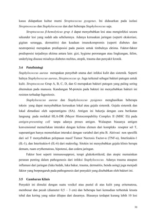 30
kasus didapatkan kultur murni Streptococcus pyogenes. Ini didasarkan pada isolasi
Streptococcus dan Staphylococcus dan dari beberapa Staphylococcus saja.
Streptococcus β-hemolyticus grup A dapat menyebabkan lesi atau menginfeksi secara
sekunder lesi yang sudah ada sebelumnya. Adanya kerusakan jaringan (seperti ekskoriasi,
gigitan serangga, dermatitis) dan keadaan imunokompromis (seperti diabetes dan
neutropenia) merupakan predisposisi pada pasien untuk timbulnya ektima. Faktor-faktor
predisposisi terjadinya ektima antara lain: gizi, hygiene perorangan atau lingkungan, iklim,
underlying disease misalnya diabetes melitus, atopik, trauma dan penyakit kronik.
3.4 Patofisiologi
Staphylococcus aureus merupakan penyebab utama dari infeksi kulit dan sistemik. Seperti
halnya Staphylococcus aureus, Streptococcus sp. Juga terkenal sebagai bakteri patogen untuk
kulit. Streptococcus Grup A, B, C, D, dan G merupakan bakteri patogen yang paling sering
ditemukan pada manusia. Kandungan M-protein pada bakteri ini menyebabkan bakteri ini
resisten terhadap fagositosis.
Staphylococcus aureus dan Staphylococcus pyogenes menghasilkan beberapa
toksin yang dapat menyebabkan kerusakan lokal atau gejala sistemik. Gejala sistemik dan
lokal dimediasi oleh superantigens (SA). Antigen ini bekerja dengan cara berikatan
langsung pada molekul HLA-DR (Mayor Histocompability Complex II (MHC II)) pada
antigen-presenting cell tanpa adanya proses antigen. Walaupun biasanya antigen
konvensional memerlukan interaksi dengan kelima elemen dari kompleks reseptor sel T,
superantigen hanya memerlukan interaksi dengan variabel dari pita B. Aktivasi non spesifik
dari sel T menyebabkan pelepasan masif Tumor Necrosis Factor-α (TNF-α), Interleukin-1
(IL-1), dan Interleukin-6 (IL-6) dari makrofag. Sitokin ini menyebabkan gejala klinis berupa
demam, ruam erythematous, hipotensi, dan cedera jaringan.
Faktor host seperti immunosuppresi, terapi glukokortikoid, dan atopic memainkan
peranan penting dalam pathogenesis dari infeksi Staphylococcus. Adanya trauma ataupun
inflamasi dari jaringan (luka bedah, luka bakar, trauma, dermatitis, benda asing) juga menjadi
faktor yang berpengaruh pada pathogenesis dari penyakit yang disebabkan oleh bakteri ini.
3.5 Gambaran Klinis
Penyakit ini dimulai dengan suatu vesikel atau pustul di atas kulit yang eritematosa,
membesar dan pecah (diameter 0,5 – 3 cm) dan beberapa hari kemudian terbentuk krusta
tebal dan kering yang sukar dilepas dari dasarnya. Biasanya terdapat kurang lebih 10 lesi
 