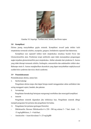 35
Gambar 10. Impetigo. Terlihat erosi, krusta, dan blister ruptur
3.8 Komplikasi
Ektima jarang menyebabkan gejala sistemik. Komplikasi invasif pada infeksi kulit
streptokokus termasuk selulitis, erysipelas, gangren, limfadenitis supuratif dan bakterimia.
Komplikasi non supuratif infeksi kulit streptokokus misalnya Scarlet Fever dan
Glomerulonefritis akut. Pemberian terapi antibiotik cepat tidak menunjukkan pengurangan
angka kejadian glomerulonefritis post streptokokus. Akibat sekunder dari pioderma S. Aureus
yang tidak diterapi termasuk celulitis, limfangitis, osteomielitis dan endokarditis infeksi akut.
Beberapa strain S. Aureus menghasilkan eksotoksin yang dapat menyebabkan staphylococcal
scalded skin syndrome dan toxic shock syndrome.
3.9 Penatalaksanaan
Penatalaksanaan ektima, antara lain:
1. Nonfarmakologi
Pengobatan ektima tanpa obat dapat berupa mandi menggunakan sabun antibakteri dan
sering mengganti seprei, handuk, dan pakaian.
2. Farmakologi
Pengobatan farmakologi bertujuan mengurangi morbiditas dan mencegah komplikasi
a. Sistemik
Pengobatan sistemik digunakan jika infeksinya luas. Pengobatan sistemik dibagi
menjadi pengoatan lini pertama dan pengobatan lini kedua.
1) Pengobatan lini pertama (golongan Penisilin)
- Dikloksasilin. Dewasa: Dikloksasilin 4 x 250 - 500 mg selama 5 - 7 hari. Anak : 5 -
15 mg/kgBB/dosis, 3 - 4 kali/hari.
- Amoksisilin + Asam klavulanat 3 x 25 mg/kgBB
 