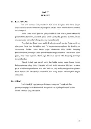 37
BAB IV
PENUTUP
IV.1 KESIMPULAN
Dari hasil anamnesa dan pemeriksaan fisik pasien didiagnosa tinea kruris dengan
infeksi sekunder ektima. Penatalaksaan pada pasien tersebut berupa pemberian medikamentosa
oral dan topikal.
Tinea kruris adalah penyakit yang disebabkan oleh infeksi jamur dermatofita
pada kulit tak berambut, di daerah genito krusal (lipat paha, genitalia eksterna, sekitar
anus dan dapat meluas ke bokong dan perut bagian bawah).
Penyebab dari Tinea kruris adalah Trichophyton rubrum dan Epidermophyton
floccosum. Dapat juga disebabkan oleh Trichopyton mentagrophytes dan Trichopyton
verrucosum. Infeksi Tinea kruris dapat disebabkan oleh infeksi langsung
(autoinoculation) misalnya karena penderita sebelumnya menderita Tinea manus, Tinea
pedis, atau Tinea unguium. Dapat juga ditularkan secara tidak langsung, misalnya
melalui handuk.
Banyak terjadi pada daerah tropis dan ketika musim panas dimana tingkat
kelembapannya cukup tinggi. Penyakit ini lebih sering mengenai laki-laki, terutama
pada individu dengan obesitas atau pada individu yang sering menggunakan pakaian
ketat. Penyakit ini lebih banyak ditemukan pada orang dewasa dibandingkan dengan
anak-anak.
IV.2 SARAN
Pemberian KIE kepada masyarakat awam mengenai Tinea kruris dan
penanganannya perlu dilakukan untuk menghindarkan terjadinya komplikasi dan
infeksi sekunder yang lebih parah.
 