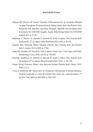 38
DAFTAR PUSTAKA
Adiguna MS, Rusyati LM. Recent Treatment of Dermatomycosis. In: Kumpulan Makalah
Lengkap Peningkatan Profesionalisme di Bidang Infeksi Kulit dan Kelamin Serta
Pemakaian Anti Mikrobial yang Bijak. Denpasar: Bag/SMF Ilmu Kesehatan Kulit
& Kelamin FK UNUD/RS Sanglah, Bagian Mikrobiologi Klinik FK UNUD/RS
Sanglah 2011. p. 37-38.
Budimulja U. Mikosis. In: Djuanda A, Hamzah M, Aisah S (editor). Ilmu Penyakit Kulit
dan Kelamin.. 6th
ed. Jakarta: Balai Penerbitan FKUI 2010. p. 94-105.
Djuanda Adhi, Pioderma, Dalam: Djuanda Adhi,eds. Ilmu Penyakit Kulit dan Kelamin
Edisi 5. Jakarta: FK UI; 2008. p. 57-60.
Gupta AK, Chaudhry M, Elewski B. Tinea Corporis, Tinea Cruris, Tinea Nigra, and Piedra.
Dermatologic Clinics 2003; vol (21). p. 395-400.
Kuswadji. Kandidosis. In: Djuanda A, Hamzah M, Aisah S (editor). Ilmu Penyakit Kulit
dan Kelamin. 6th
ed. Jakarta: Balai Penerbitan FKUI 2010. p. 106-109.
Siregar R.S,ed. Pioderma, Dalam: Atlas Berwarna Saripati Penyakit Kulit. Jakarta: EGC;
2002. p. 61-2.
Verma S, Hefferman MP. Tinea Cruris. In: Fitzpatrick’s Dermatology in General Medicine.
Wolff K, Goldsmith LA, Katz SI, Gilchrest BA, Paller AS, Leffel DJ (editor). 7th
ed. New York: McGraw-Hill 2008. p. 1807-1821.
 
