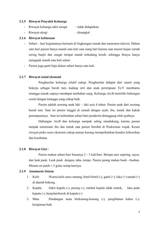 4
2.1.5 Riwayat Penyakit Keluarga
- Riwayat keluarga sakit serupa : tidak didapatkan
- Riwayat alergi : disangkal
2.1.6 Riwayat kebiasaan
- Sehari – hari kegiatannya bermain di lingkungan rumah dan menonton televisi. Dalam
satu hari pasien hanya mandi satu kali saat siang hari karena saat musim hujan rumah
sering banjir dan sungai tempat mandi terkadang keruh, sehingga ibunya hanya
mengajak mandi satu kali sehari.
- Pasien juga ganti baju dalam sehari hanya satu kali.
2.1.7 Riwayat sosial ekonomi
Penghasilan keluarga relatif cukup. Penghasilan didapat dari suami yang
bekerja sebagai buruh tani, kadang istri dan anak perempuan Tn.Y membantu
tetangga masak supaya mendapat tambahan uang. Keluarga An.B memiliki hubungan
sosial dengan tetangga yang cukup baik.
Pasien adalah seorang anak laki – laki usia 4 tahun. Pasien anak dari seorang
buruh tani. Saat ini pasien tinggal di rumah dengan ayah, ibu, nenek dan kakak
perempuannya. Saat ini kebutuhan sehari-hari penderita ditanggung oleh ayahnya.
Hubungan An.B dan keluarga nampak saling mendukung, karena pasien
tampak menemani ibu dan nenek saat pasien berobat di Puskesmas wajak. Kesan
riwayat psiko sosio ekonomi cukup namun kurang memperhatikan kondisi kebersihan
dan kesehatan.
2.1.8 Riwayat Gizi :
Pasien makan sehari-hari biasanya 2 - 3 kali/hari. Berupa nasi sepiring, sayur,
dan lauk pauk. Lauk pauk dengan, tahu, tempe. Pasien jarang makan buah - buahan.
Minum air putih ± 5 gelas setiap harinya.
2.1.9 Anamnesis Sistem
1. Kulit :Warna kulit sawo matang, bintil-bintil (-), gatal (+), luka (+) nanah (+)
di daerah bokong.
2. Kepala :Sakit kepala (-), pusing (-), rambut kepala tidak rontok, luka pada
kepala (-), benjolan/borok di kepala (-)
3. Mata :Pandangan mata berkunang-kunang (-), penglihatan kabur (-),
ketajaman baik
 